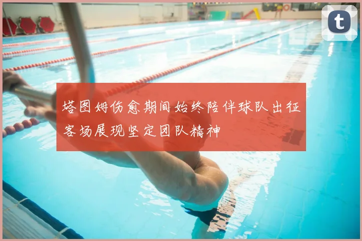 塔图姆伤愈期间始终陪伴球队出征客场展现坚定团队精神