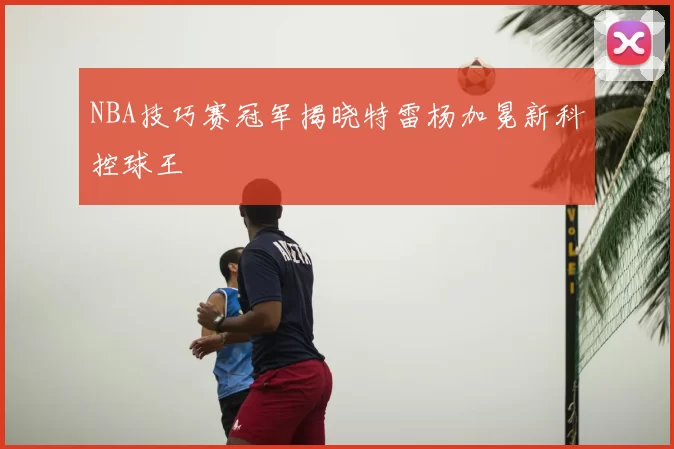 NBA技巧赛冠军揭晓特雷杨加冕新科控球王