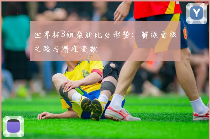 世界杯B组最新比分形势：解读晋级之路与潜在变数