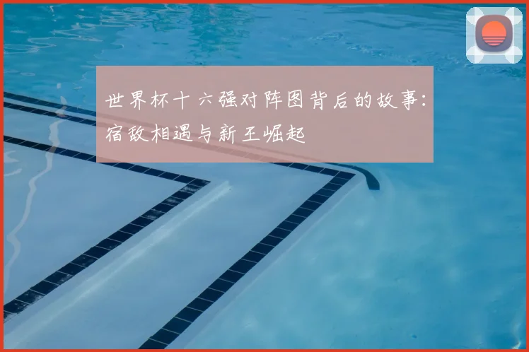 世界杯十六强对阵图背后的故事:宿敌相遇与新王崛起