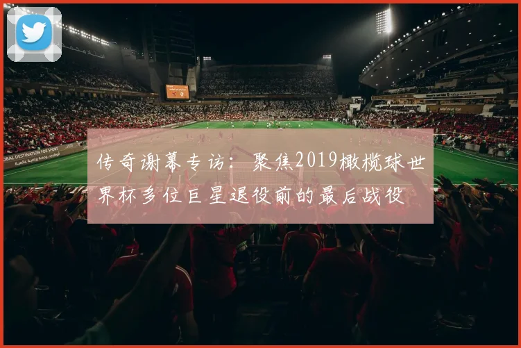 传奇谢幕专访：聚焦2019橄榄球世界杯多位巨星退役前的最后战役