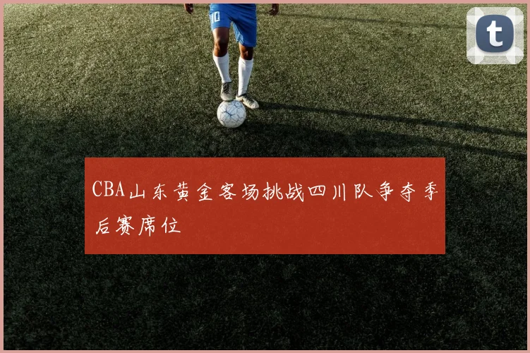CBA山东黄金客场挑战四川队争夺季后赛席位
