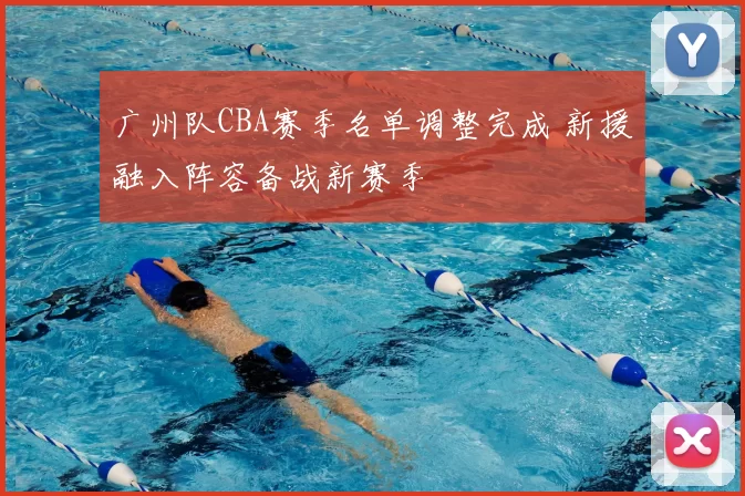 广州队CBA赛季名单调整完成 新援融入阵容备战新赛季