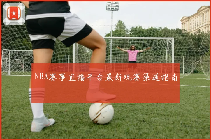 NBA赛事直播平台最新观赛渠道指南