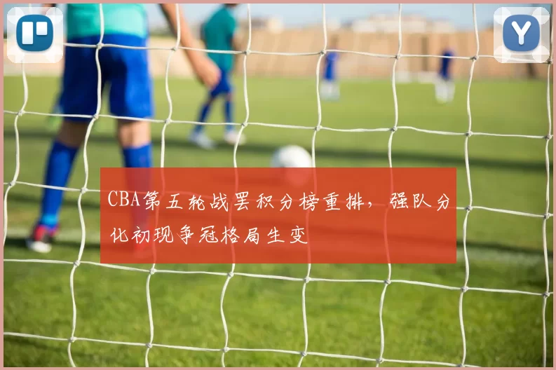 CBA第五轮战罢积分榜重排,强队分化初现争冠格局生变