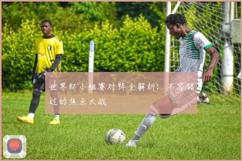 世界杯小组赛对阵全解析:不容错过的焦点大战