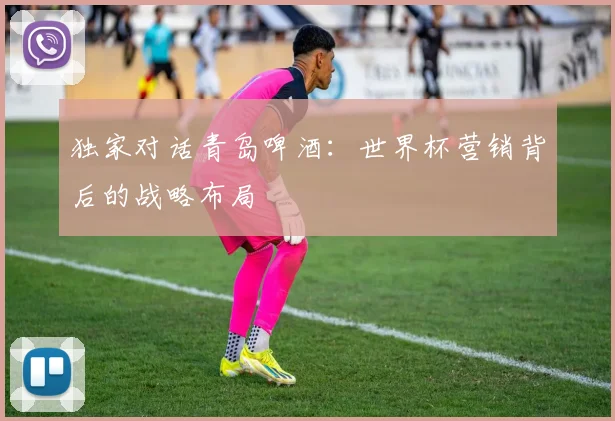 独家对话青岛啤酒:世界杯营销背后的战略布局