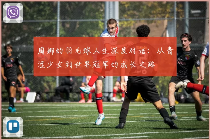 周娜的羽毛球人生深度对话：从青涩少女到世界冠军的成长之路