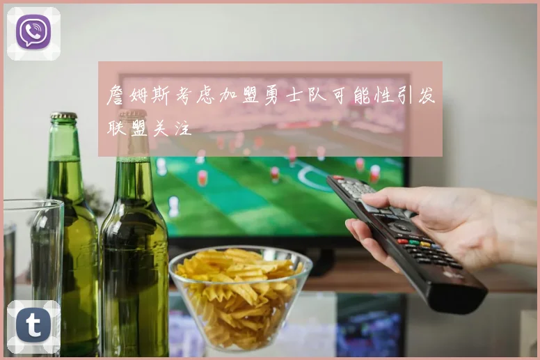 詹姆斯考虑加盟勇士队可能性引发联盟关注