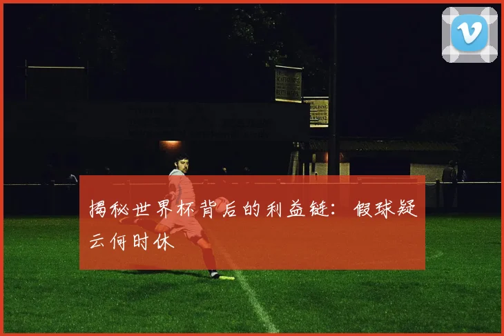 揭秘世界杯背后的利益链:假球疑云何时休