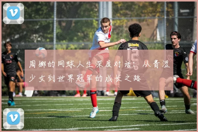 周娜的网球人生深度对话：从青涩少女到世界冠军的成长之路