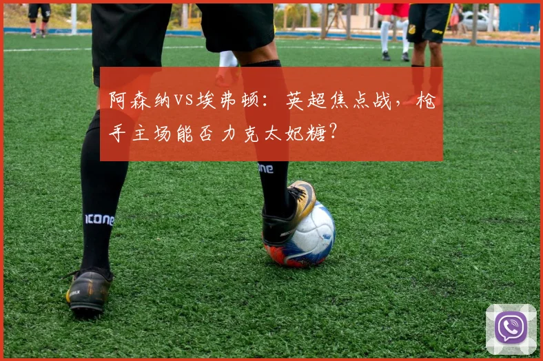 阿森纳vs埃弗顿：英超焦点战，枪手主场能否力克太妃糖？