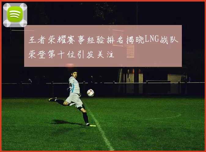 王者荣耀赛事经验排名揭晓LNG战队荣登第十位引发关注