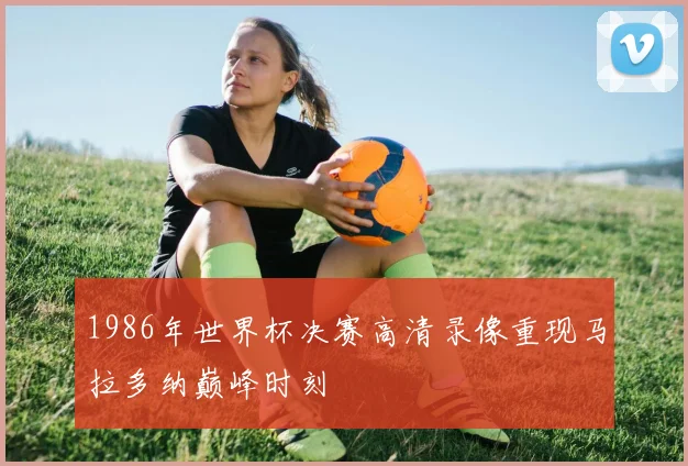 1986年世界杯决赛高清录像重现马拉多纳巅峰时刻