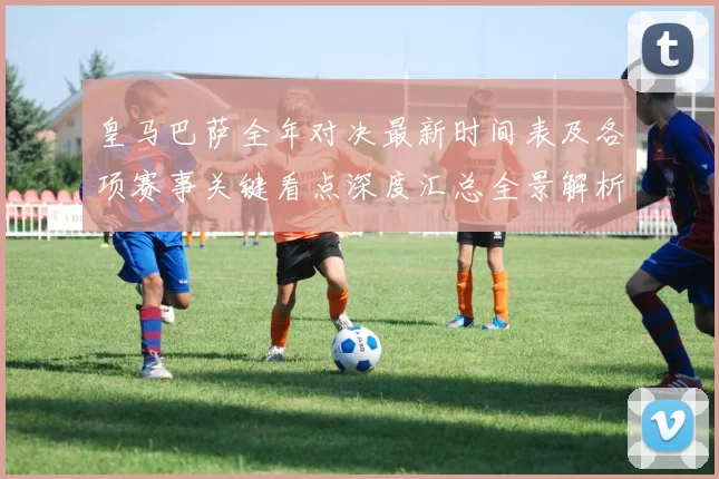 皇马巴萨全年对决最新时间表及各项赛事关键看点深度汇总全景解析