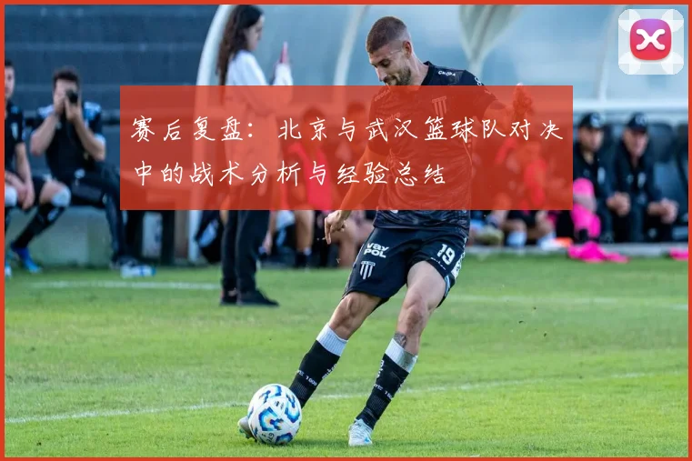 赛后复盘：北京与武汉篮球队对决中的战术分析与经验总结