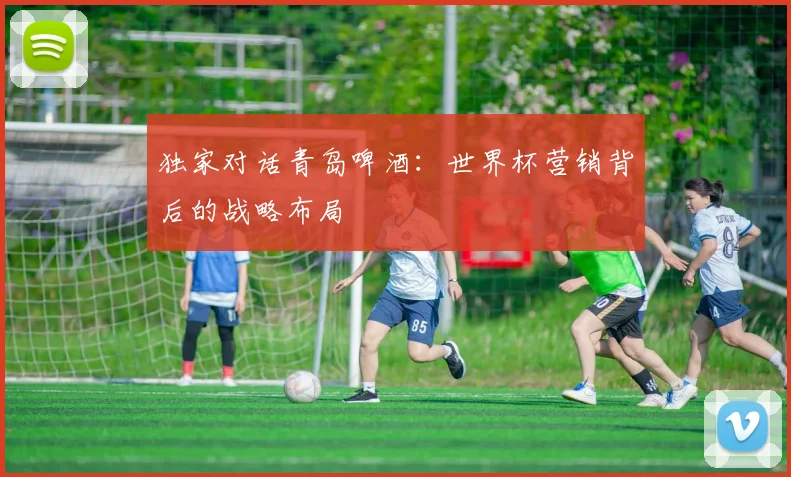 独家对话青岛啤酒：世界杯营销背后的战略布局
