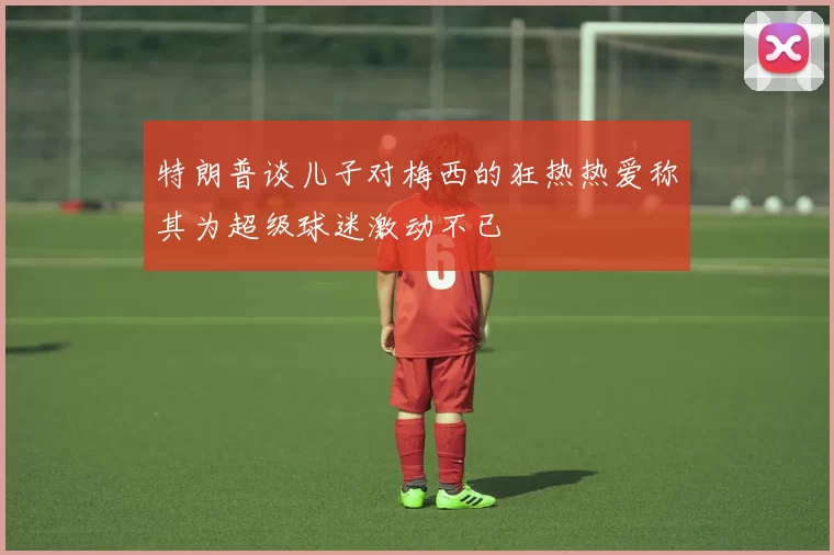 特朗普谈儿子对梅西的狂热热爱称其为超级球迷激动不已