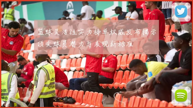 篮球灵活性实力榜单权威发布揭示顶尖球员潜力与表现新标准