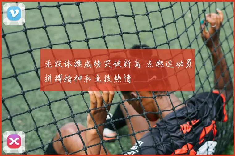 竞技体操成绩突破新高 点燃运动员拼搏精神和竞技热情