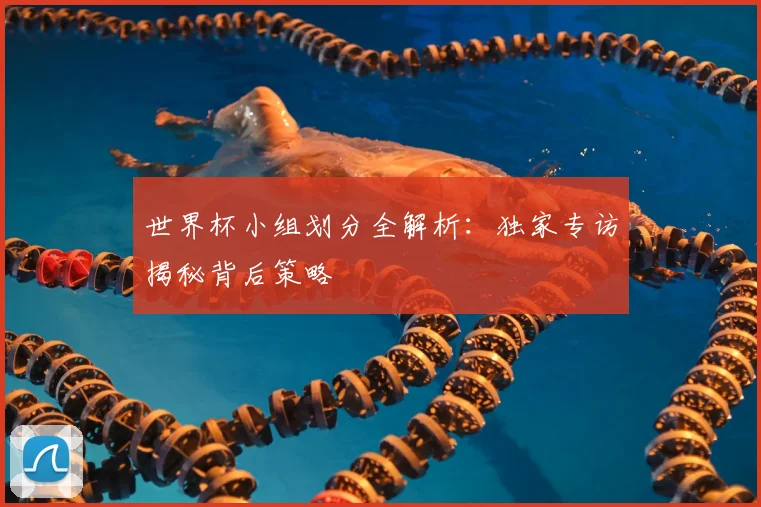 世界杯小组划分全解析：独家专访揭秘背后策略
