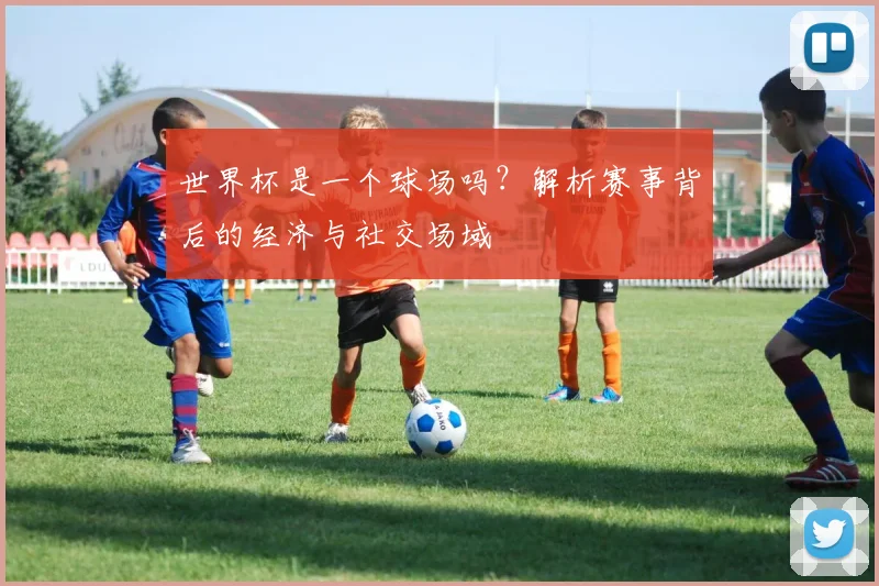 世界杯是一个球场吗?解析赛事背后的经济与社交场域