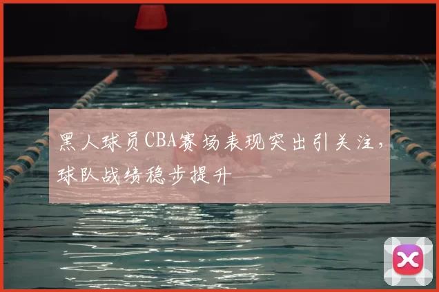黑人球员CBA赛场表现突出引关注，球队战绩稳步提升