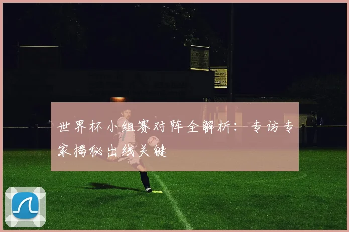 世界杯小组赛对阵全解析:专访专家揭秘出线关键