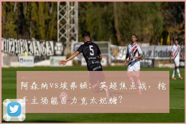 阿森纳vs埃弗顿:英超焦点战,枪手主场能否力克太妃糖?