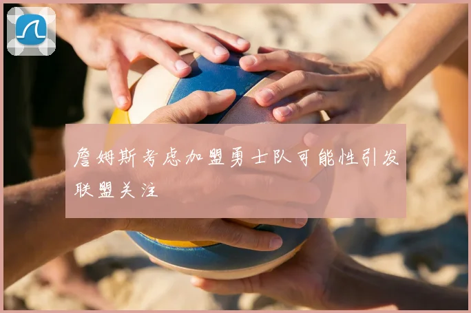 詹姆斯考虑加盟勇士队可能性引发联盟关注