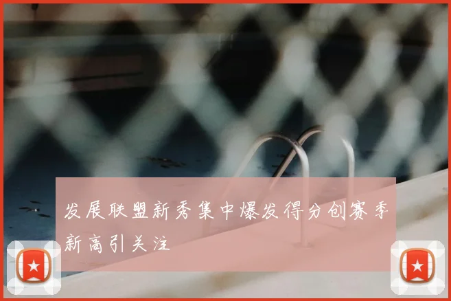 发展联盟新秀集中爆发得分创赛季新高引关注