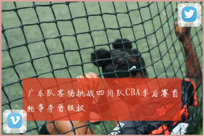 广东队客场挑战四川队CBA季后赛首轮争夺晋级权