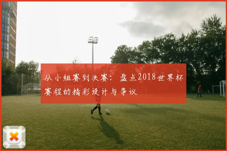 从小组赛到决赛:盘点2018世界杯赛程的精彩设计与争议
