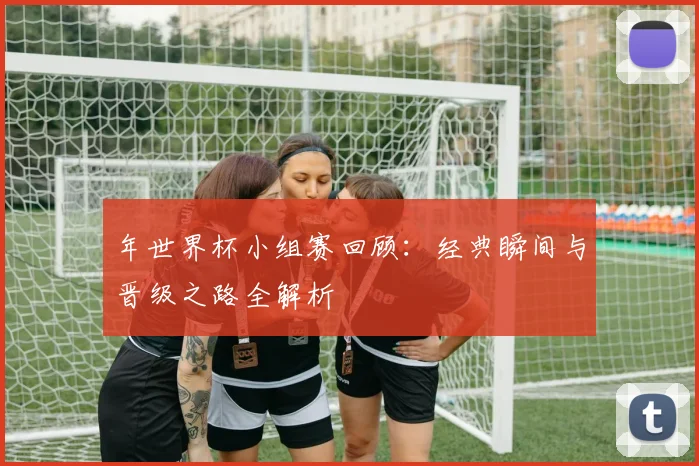 年世界杯小组赛回顾：经典瞬间与晋级之路全解析
