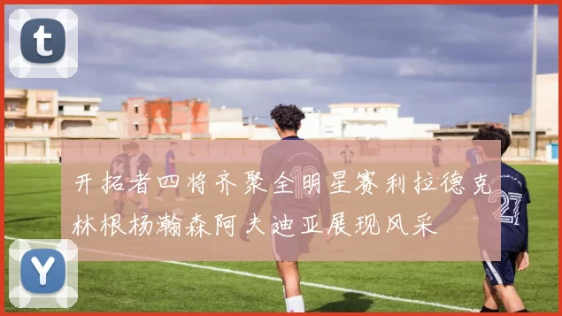 开拓者四将齐聚全明星赛利拉德克林根杨瀚森阿夫迪亚展现风采