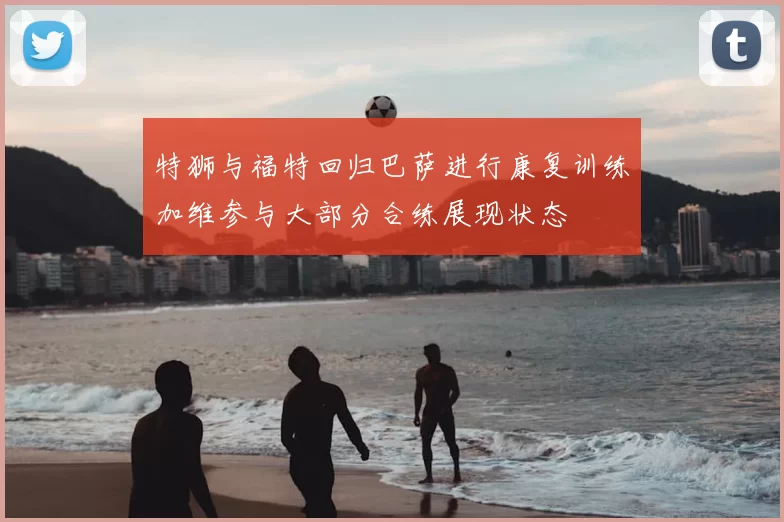 特狮与福特回归巴萨进行康复训练加维参与大部分合练展现状态