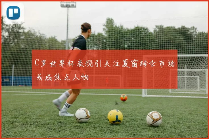 C罗世界杯表现引关注夏窗转会市场或成焦点人物