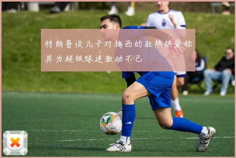 特朗普谈儿子对梅西的狂热热爱称其为超级球迷激动不已