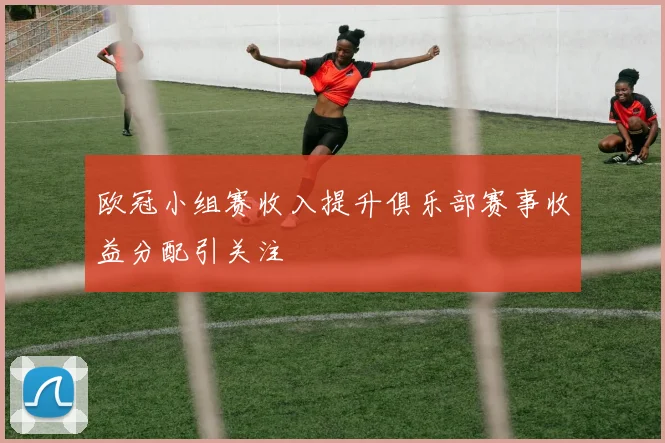 欧冠小组赛收入提升俱乐部赛事收益分配引关注