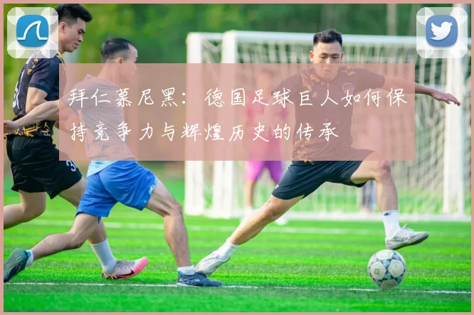 拜仁慕尼黑：德国足球巨人如何保持竞争力与辉煌历史的传承