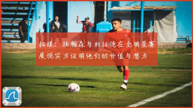 拓媒:杨瀚森与利拉德在全明星赛展现实力证明他们的价值与潜力
