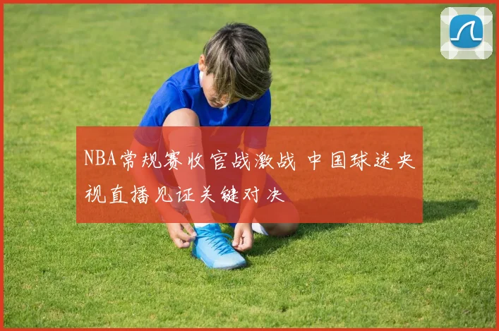 NBA常规赛收官战激战 中国球迷央视直播见证关键对决