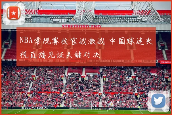 NBA常规赛收官战激战 中国球迷央视直播见证关键对决