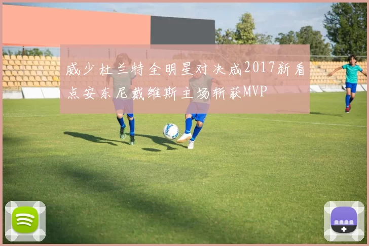 威少杜兰特全明星对决成2017新看点安东尼戴维斯主场斩获MVP
