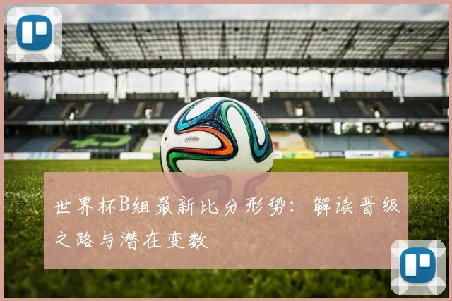 世界杯B组最新比分形势:解读晋级之路与潜在变数