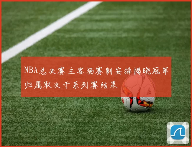 NBA总决赛主客场赛制安排揭晓冠军归属取决于系列赛结果