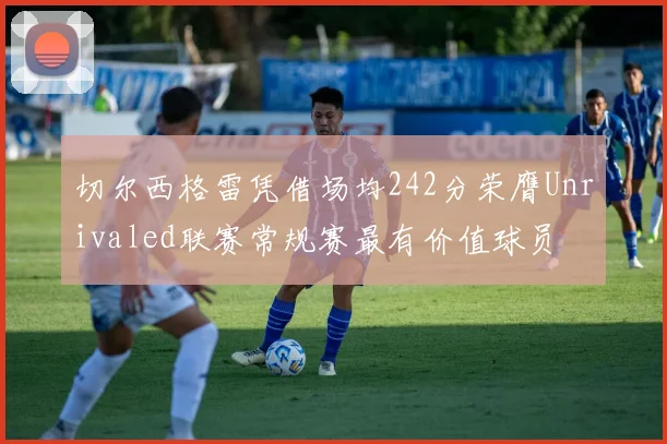 切尔西格雷凭借场均242分荣膺Unrivaled联赛常规赛最有价值球员
