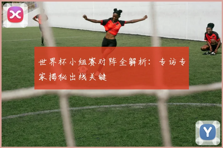 世界杯小组赛对阵全解析:专访专家揭秘出线关键