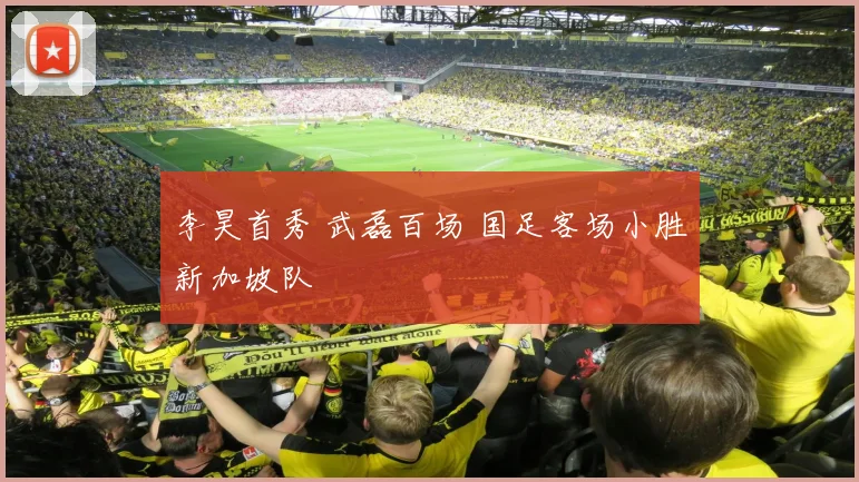 李昊首秀 武磊百场 国足客场小胜新加坡队