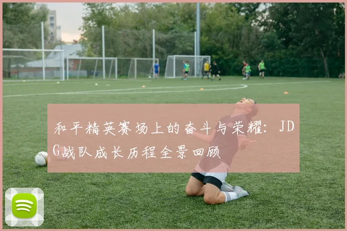 和平精英赛场上的奋斗与荣耀:JDG战队成长历程全景回顾